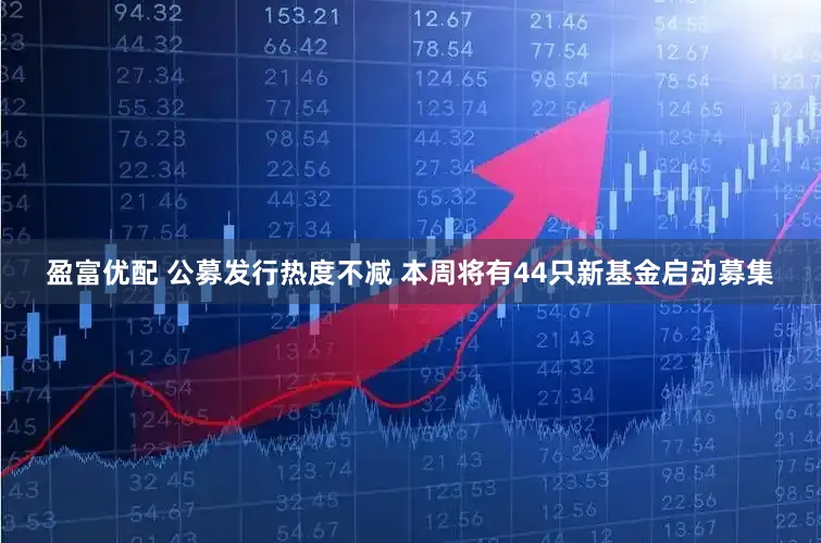 盈富优配 公募发行热度不减 本周将有44只新基金启动募集
