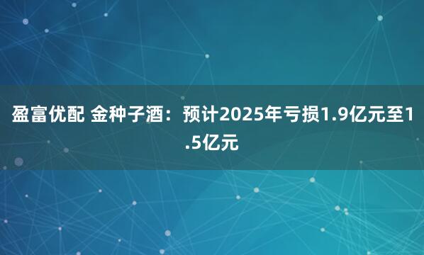 盈富优配 金种子酒：预计2025年亏损1.9亿元至1.5亿元