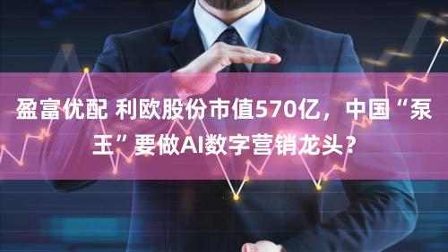 盈富优配 利欧股份市值570亿，中国“泵王”要做AI数字营销龙头？