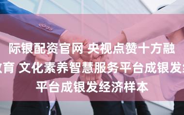 际银配资官网 央视点赞十方融海梨花教育 文化素养智慧服务平台成银发经济样本
