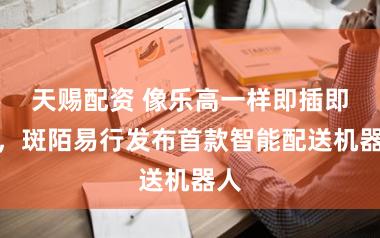 天赐配资 像乐高一样即插即用，斑陌易行发布首款智能配送机器人