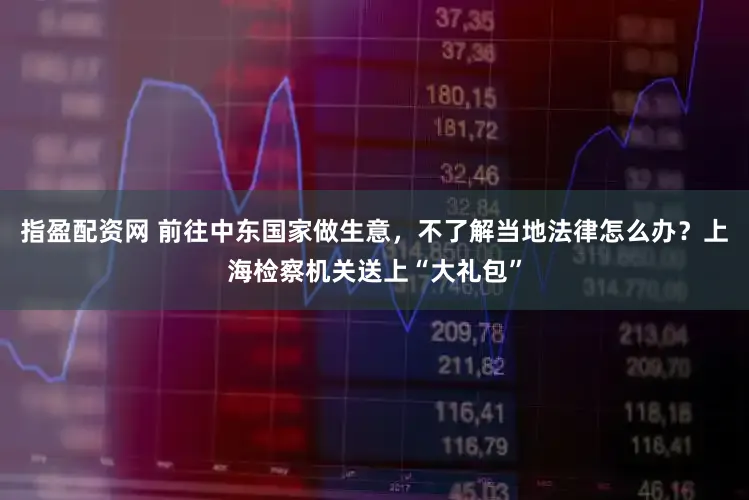 指盈配资网 前往中东国家做生意，不了解当地法律怎么办？上海检察机关送上“大礼包”