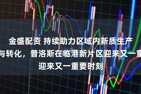 金盛配资 持续助力区域内新质生产力集聚与转化，普洛斯在临港新片区迎来又一重要时刻