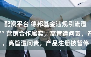 配资平台 德邦基金违规引流遭通报：与“大V”营销合作属实，高管遭问责，产品注册被暂停