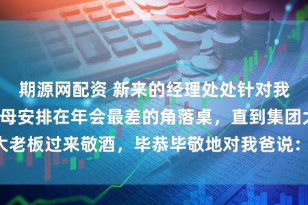 期源网配资 新来的经理处处针对我,还故意把我父母安排在年会最差的角落桌,直到集团大老板过来敬酒,毕恭毕敬地对我爸说:“恩师,您来了。”