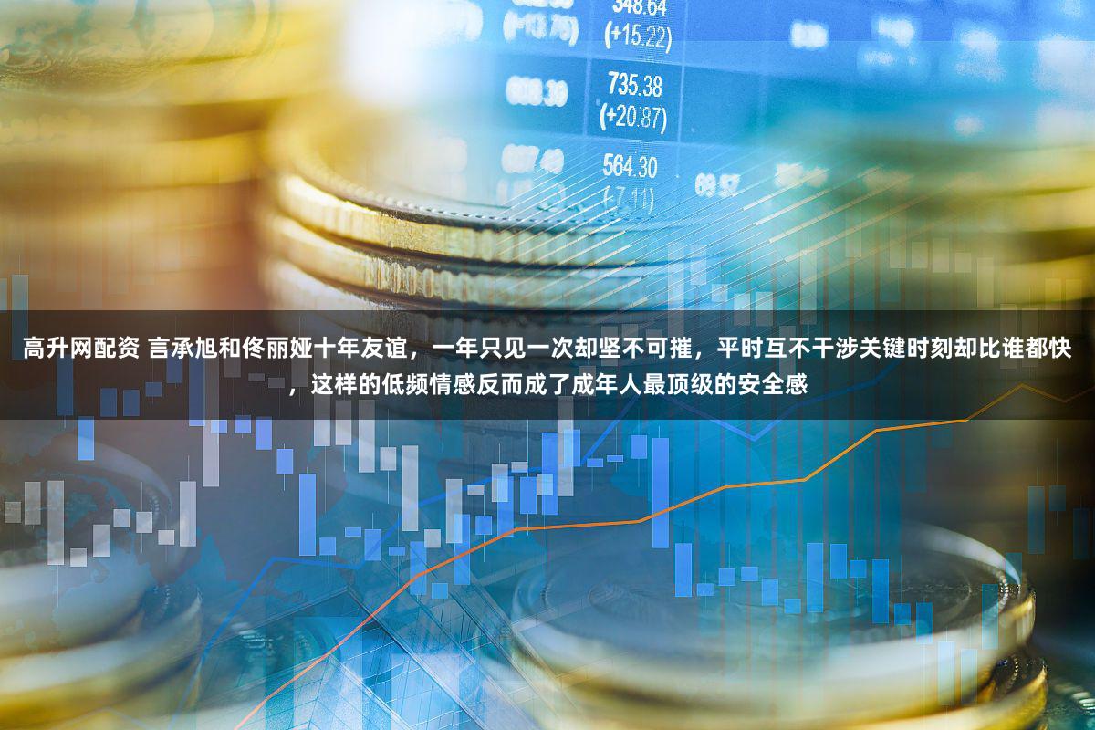 高升网配资 言承旭和佟丽娅十年友谊，一年只见一次却坚不可摧，平时互不干涉关键时刻却比谁都快，这样的低频情感反而成了成年人最顶级的安全感