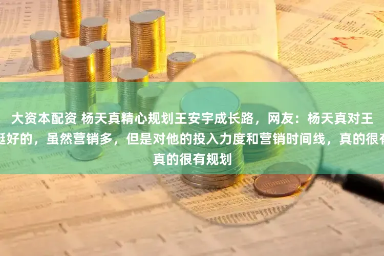大资本配资 杨天真精心规划王安宇成长路，网友：杨天真对王安宇挺好的，虽然营销多，但是对他的投入力度和营销时间线，真的很有规划