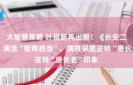 大智慧策略 叶祖新再出圈！《长安二十四计》演活“智商担当”，演技获赞逆转“唐长老”印象