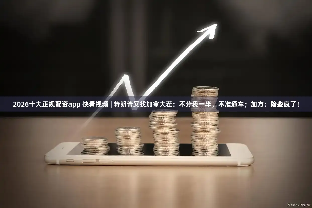 2026十大正规配资app 快看视频 | 特朗普又找加拿大茬：不分我一半，不准通车；加方：险些疯了！