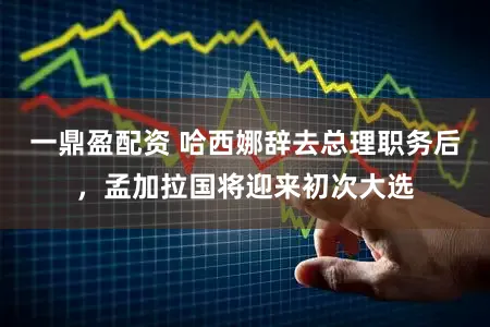 一鼎盈配资 哈西娜辞去总理职务后，孟加拉国将迎来初次大选