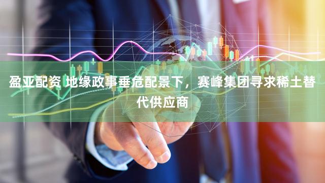 盈亚配资 地缘政事垂危配景下，赛峰集团寻求稀土替代供应商