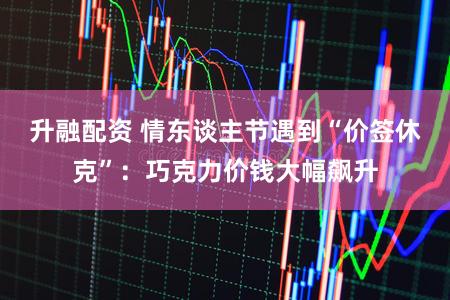 升融配资 情东谈主节遇到“价签休克”：巧克力价钱大幅飙升