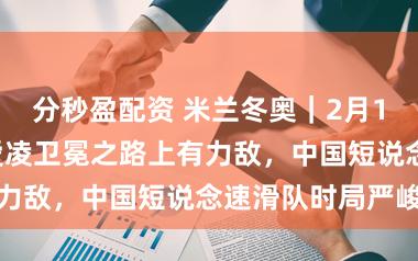 分秒盈配资 米兰冬奥｜2月16日看点：谷爱凌卫冕之路上有力敌，中国短说念速滑队时局严峻