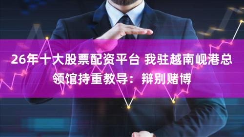 26年十大股票配资平台 我驻越南岘港总领馆持重教导：辩别赌博