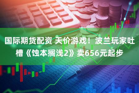 国际期货配资 天价游戏！波兰玩家吐槽《蚀本搁浅2》卖656元起步
