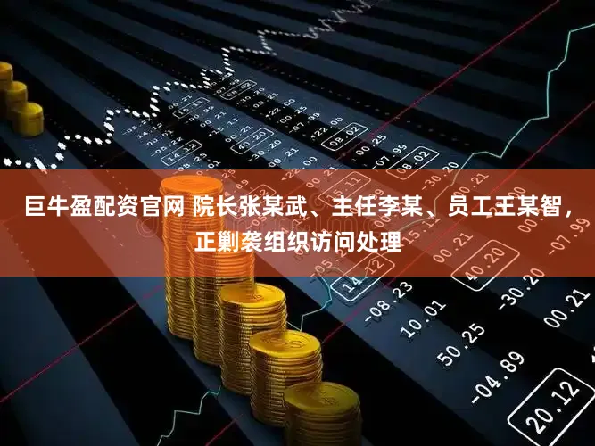 巨牛盈配资官网 院长张某武、主任李某、员工王某智，正剿袭组织访问处理
