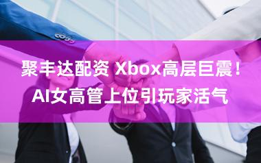 聚丰达配资 Xbox高层巨震！AI女高管上位引玩家活气