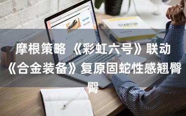 摩根策略 《彩虹六号》联动《合金装备》复原固蛇性感翘臀