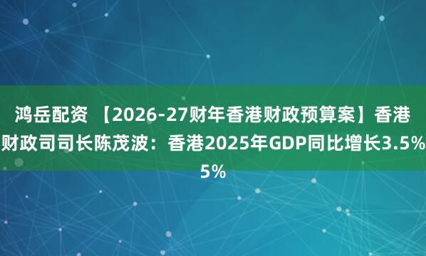 鸿岳配资 【2026-27财年香港财政预算案】香港财政司司长陈茂波：香港2025年GDP同比增长3.5%
