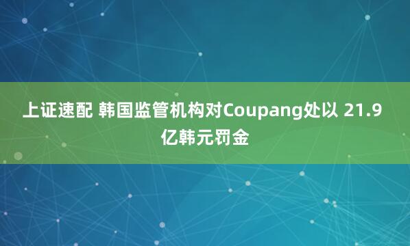 上证速配 韩国监管机构对Coupang处以 21.9 亿韩元罚金