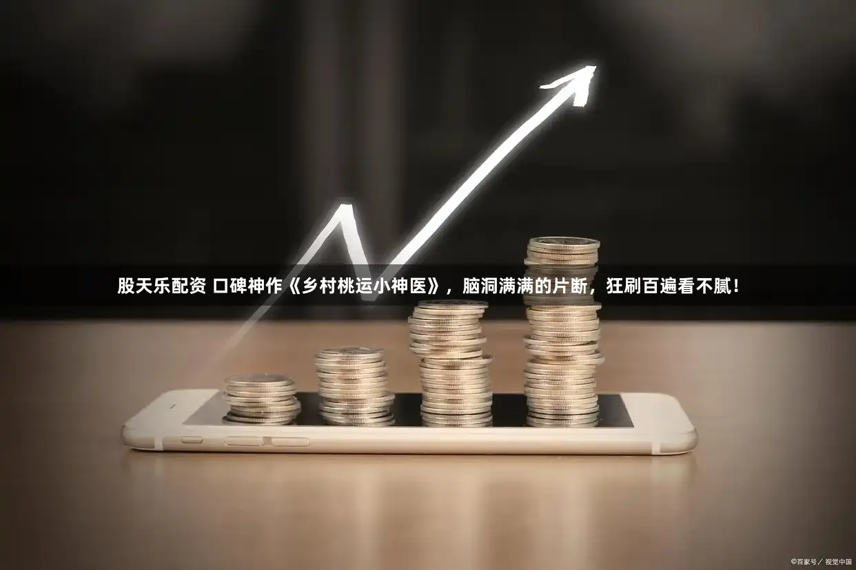 股天乐配资 口碑神作《乡村桃运小神医》，脑洞满满的片断，狂刷百遍看不腻！