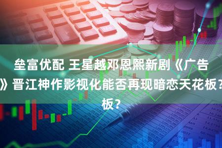 垒富优配 王星越邓恩熙新剧《广告》晋江神作影视化能否再现暗恋天花板？