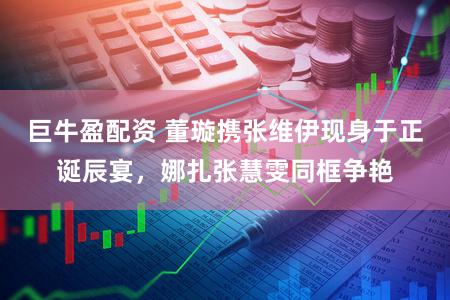 巨牛盈配资 董璇携张维伊现身于正诞辰宴，娜扎张慧雯同框争艳