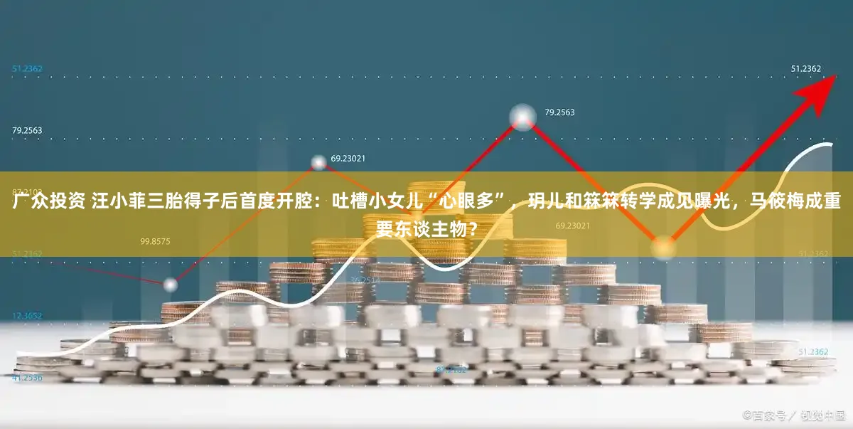 广众投资 汪小菲三胎得子后首度开腔：吐槽小女儿“心眼多”，玥儿和箖箖转学成见曝光，马筱梅成重要东谈主物？