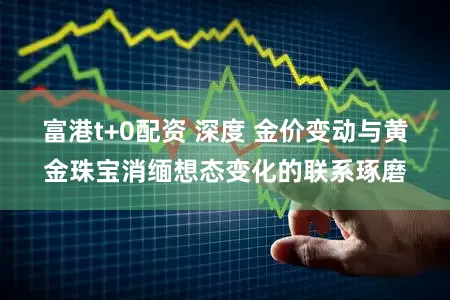 富港t+0配资 深度 金价变动与黄金珠宝消缅想态变化的联系琢磨