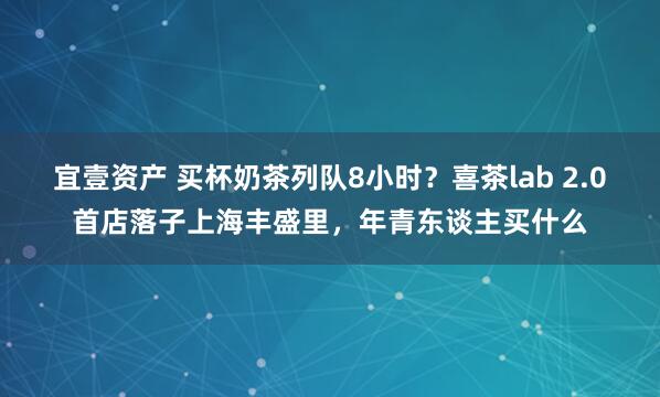 宜壹资产 买杯奶茶列队8小时？喜茶lab 2.0首店落子上海丰盛里，年青东谈主买什么