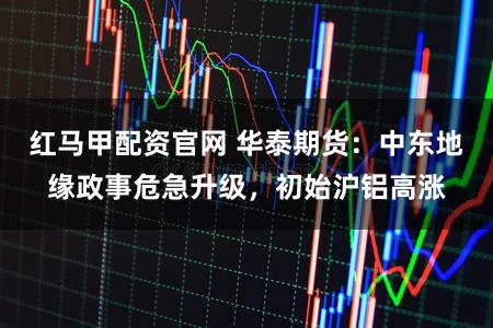 红马甲配资官网 华泰期货：中东地缘政事危急升级，初始沪铝高涨