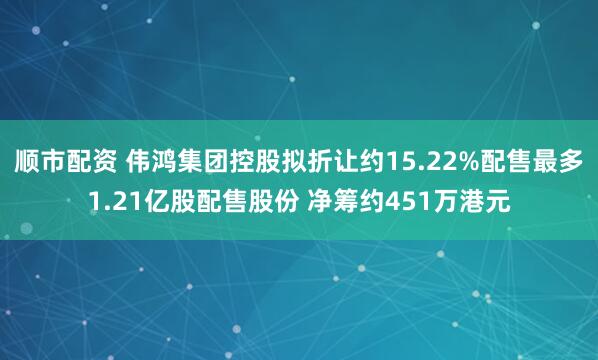 顺市配资 伟鸿集团控股拟折让约15.22%配售最多1.21亿股配售股份 净筹约451万港元