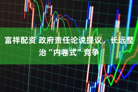 富祥配资 政府责任论说提议，长远整治“内卷式”竞争