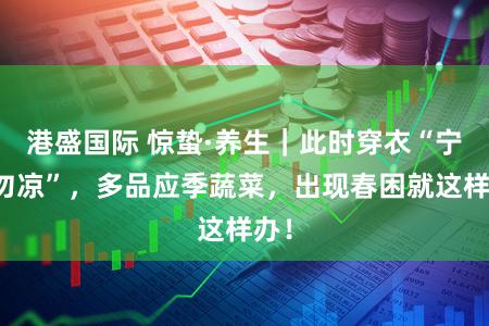 港盛国际 惊蛰·养生｜此时穿衣“宁暖勿凉”，多品应季蔬菜，出现春困就这样办！