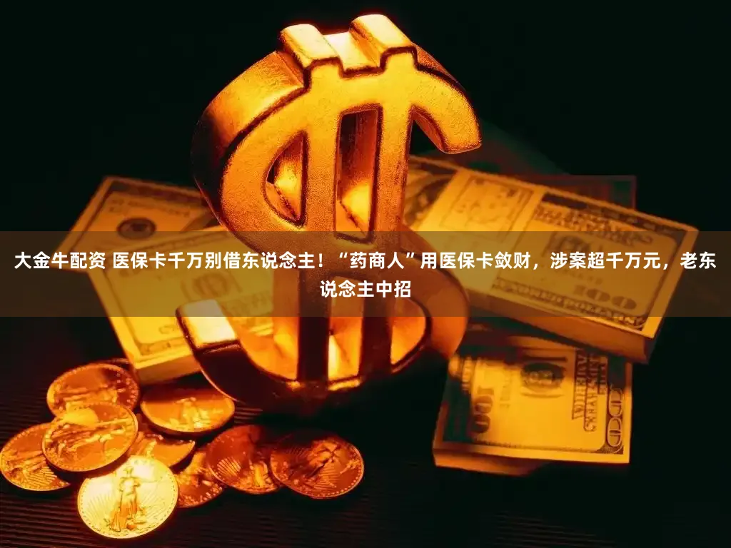 大金牛配资 医保卡千万别借东说念主！“药商人”用医保卡敛财，涉案超千万元，老东说念主中招