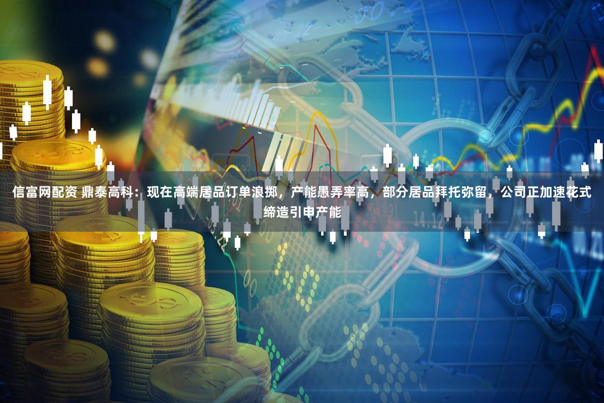 信富网配资 鼎泰高科：现在高端居品订单浪掷，产能愚弄率高，部分居品拜托弥留，公司正加速花式缔造引申产能
