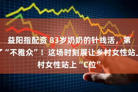 益阳指配资 83岁奶奶的针线活,第一次有了“不雅众”!这场时刻展让乡村女性站上“C位”