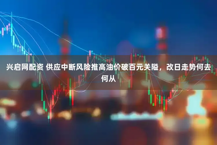 兴启网配资 供应中断风险推高油价破百元关隘，改日走势何去何从