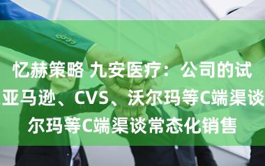 忆赫策略 九安医疗：公司的试剂盒居品在亚马逊、CVS、沃尔玛等C端渠谈常态化销售