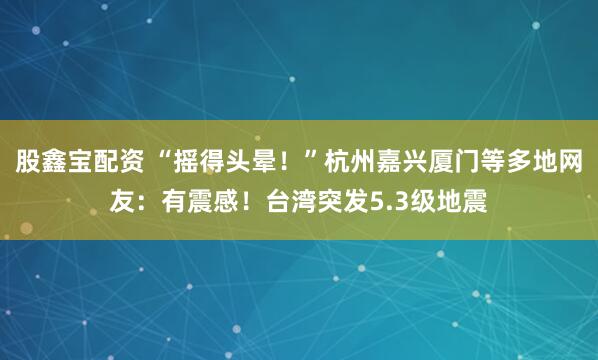 股鑫宝配资 “摇得头晕！”杭州嘉兴厦门等多地网友：有震感！台湾突发5.3级地震
