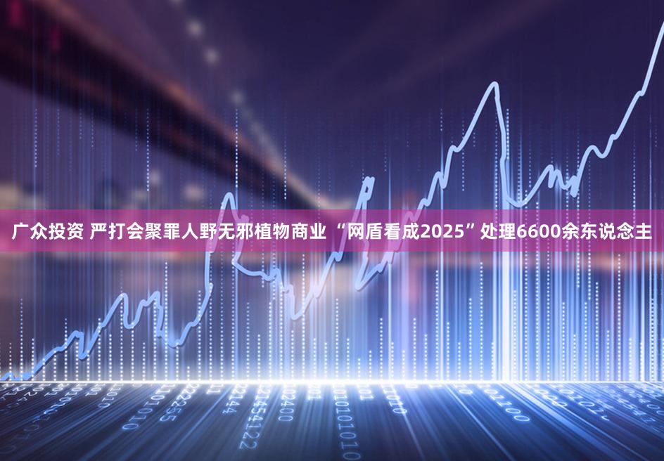广众投资 严打会聚罪人野无邪植物商业 “网盾看成2025”处理6600余东说念主