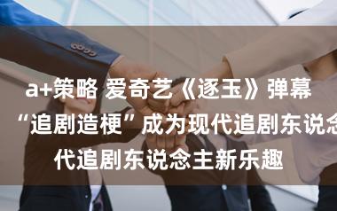 a+策略 爱奇艺《逐玉》弹幕热梗出圈，“追剧造梗”成为现代追剧东说念主新乐趣