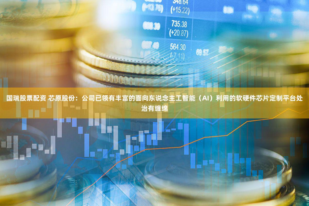 国瑞股票配资 芯原股份：公司已领有丰富的面向东说念主工智能（AI）利用的软硬件芯片定制平台处治有缠绵