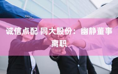 诚信点配 同大股份：幽静董事离职