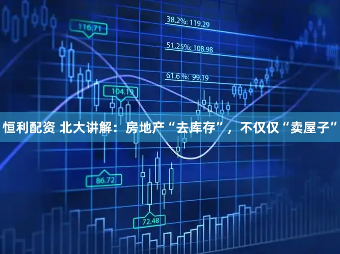 恒利配资 北大讲解：房地产“去库存”，不仅仅“卖屋子”