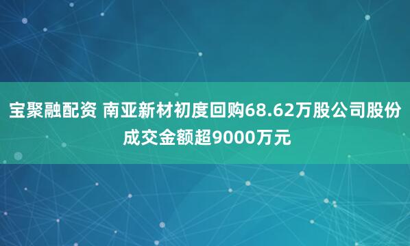 宝聚融配资 南亚新材初度回购68.62万股公司股份 成交金额超9000万元