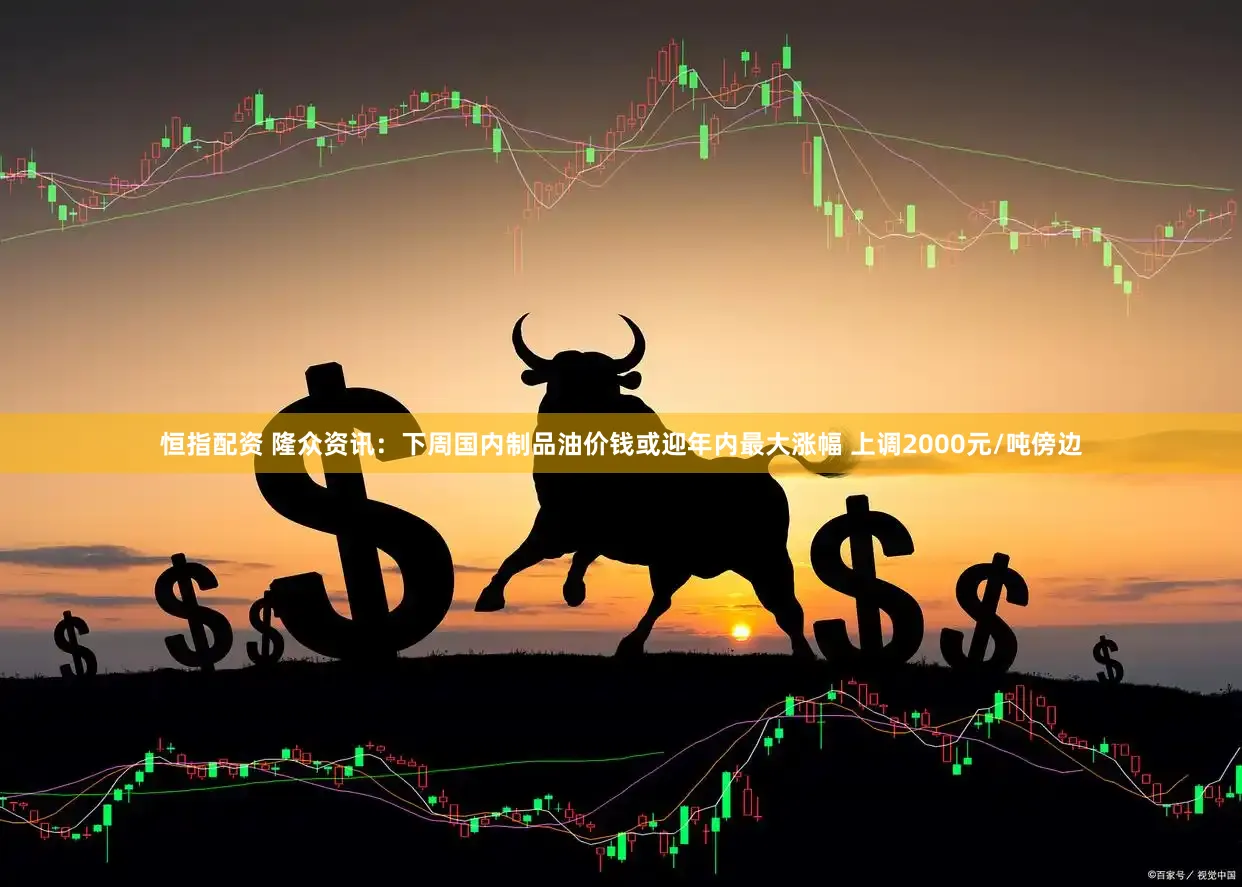 恒指配资 隆众资讯：下周国内制品油价钱或迎年内最大涨幅 上调2000元/吨傍边