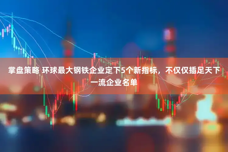 掌盘策略 环球最大钢铁企业定下5个新指标,不仅仅插足天下一流企业名单