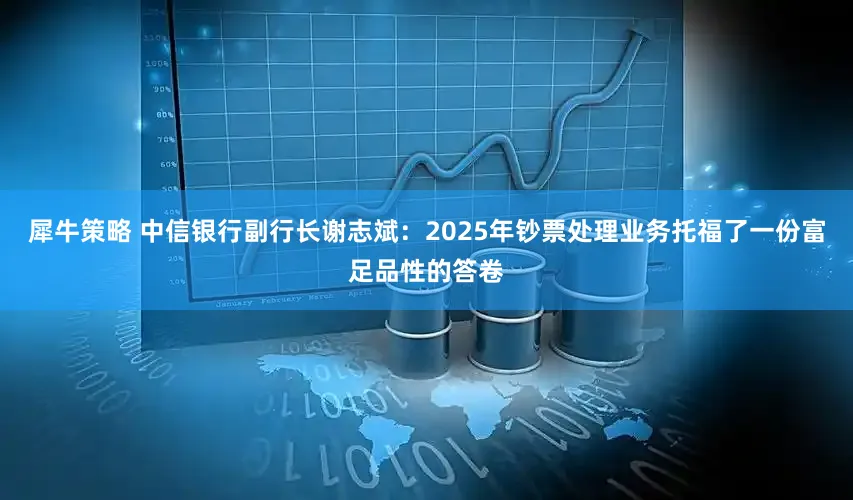 犀牛策略 中信银行副行长谢志斌：2025年钞票处理业务托福了一份富足品性的答卷