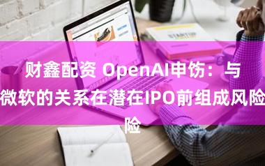 财鑫配资 OpenAI申饬：与微软的关系在潜在IPO前组成风险